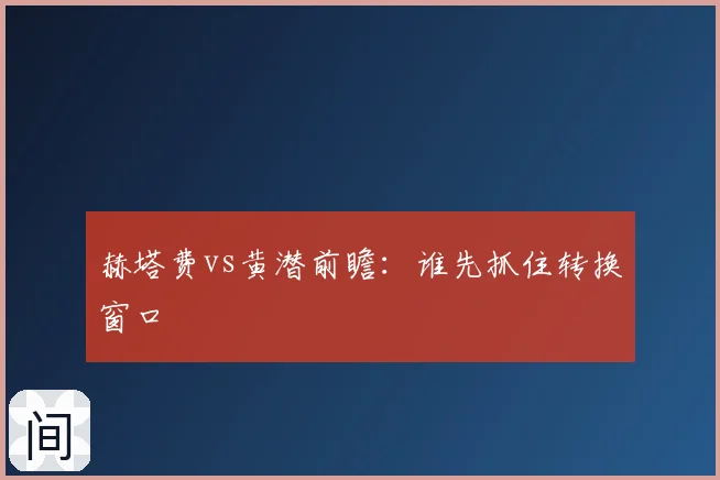赫塔费vs黄潜前瞻:谁先抓住转换窗口